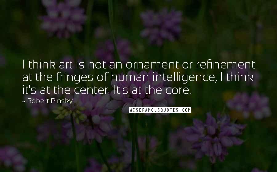 Robert Pinsky Quotes: I think art is not an ornament or refinement at the fringes of human intelligence, I think it's at the center. It's at the core.