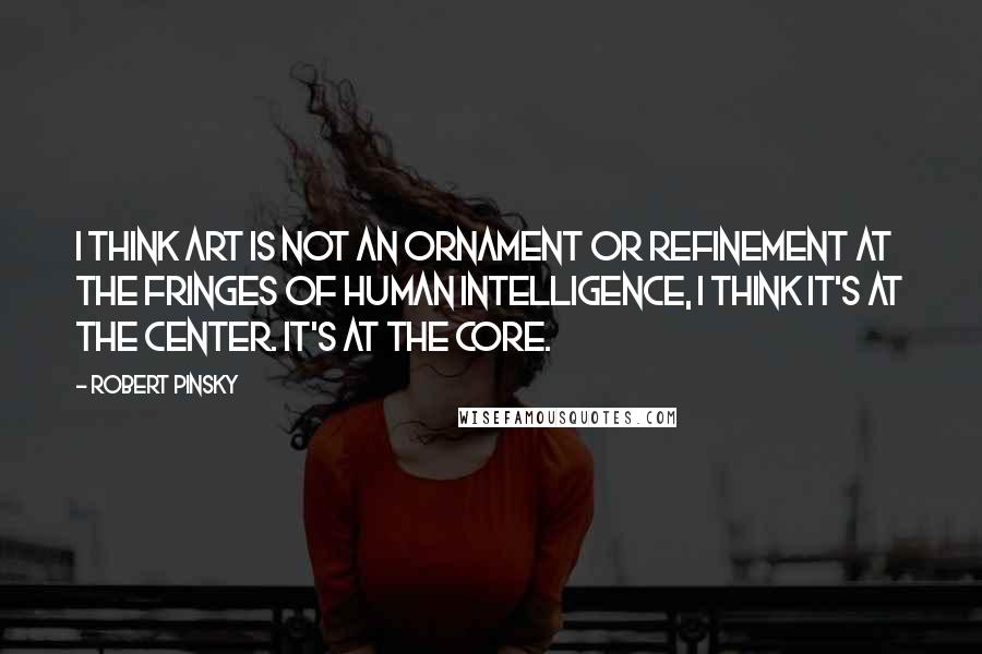 Robert Pinsky Quotes: I think art is not an ornament or refinement at the fringes of human intelligence, I think it's at the center. It's at the core.