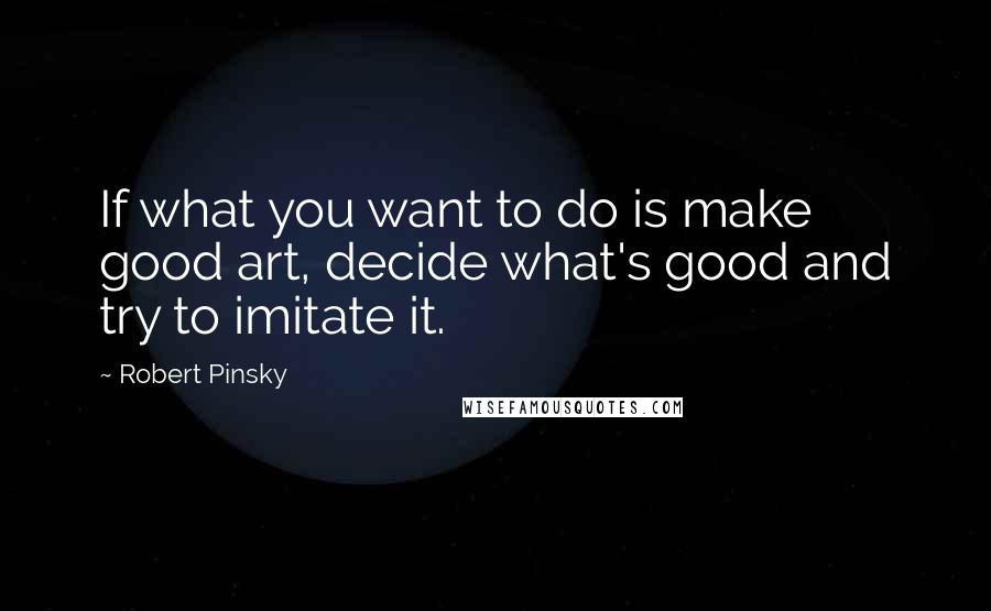 Robert Pinsky Quotes: If what you want to do is make good art, decide what's good and try to imitate it.