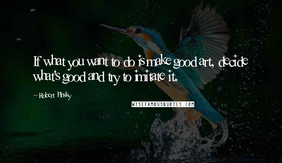 Robert Pinsky Quotes: If what you want to do is make good art, decide what's good and try to imitate it.