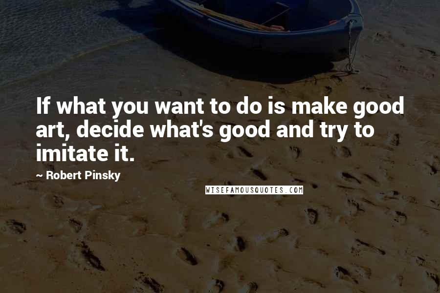 Robert Pinsky Quotes: If what you want to do is make good art, decide what's good and try to imitate it.