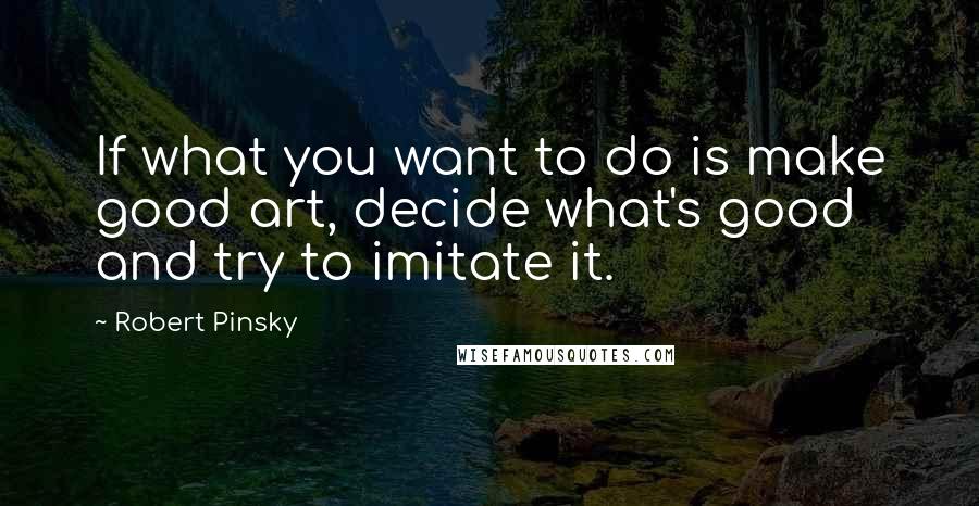 Robert Pinsky Quotes: If what you want to do is make good art, decide what's good and try to imitate it.