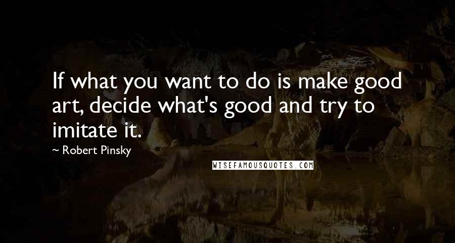 Robert Pinsky Quotes: If what you want to do is make good art, decide what's good and try to imitate it.
