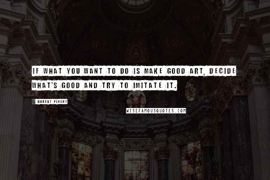 Robert Pinsky Quotes: If what you want to do is make good art, decide what's good and try to imitate it.