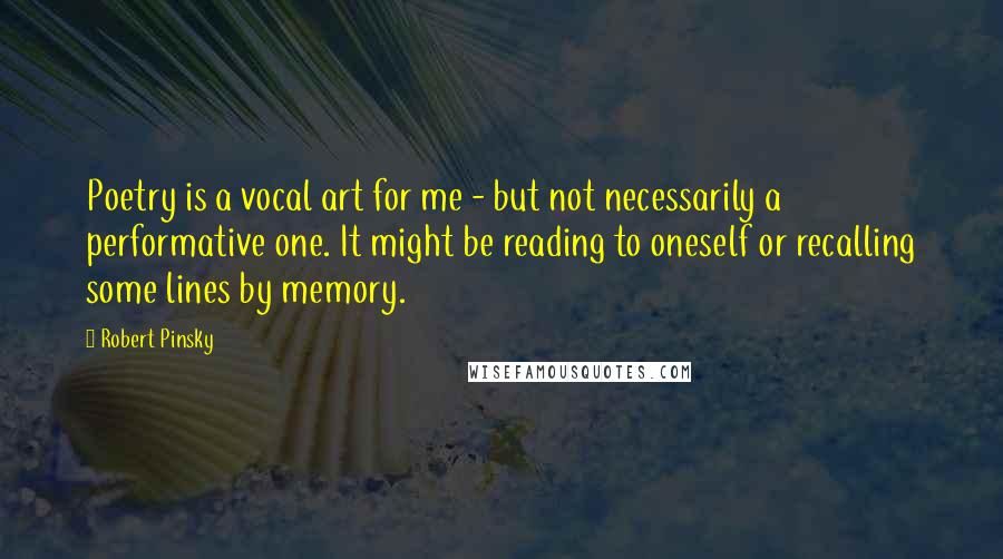 Robert Pinsky Quotes: Poetry is a vocal art for me - but not necessarily a performative one. It might be reading to oneself or recalling some lines by memory.