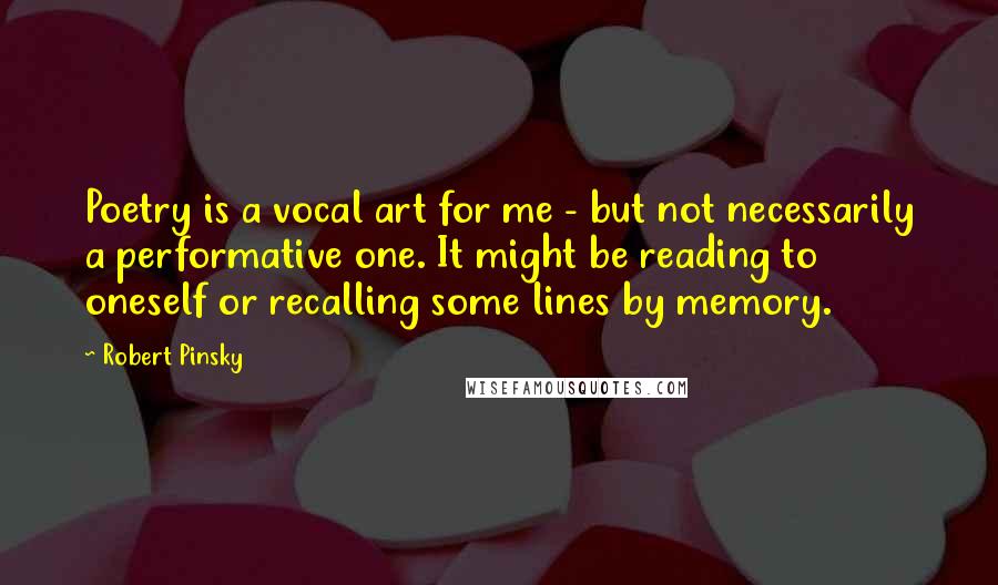 Robert Pinsky Quotes: Poetry is a vocal art for me - but not necessarily a performative one. It might be reading to oneself or recalling some lines by memory.
