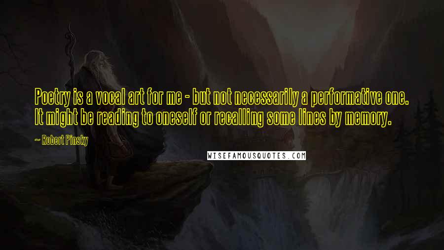 Robert Pinsky Quotes: Poetry is a vocal art for me - but not necessarily a performative one. It might be reading to oneself or recalling some lines by memory.