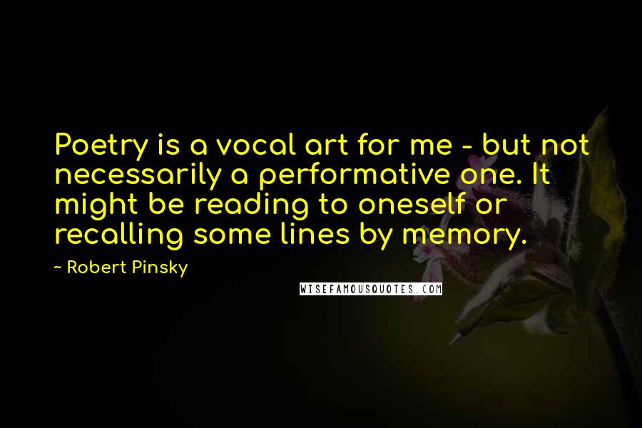 Robert Pinsky Quotes: Poetry is a vocal art for me - but not necessarily a performative one. It might be reading to oneself or recalling some lines by memory.