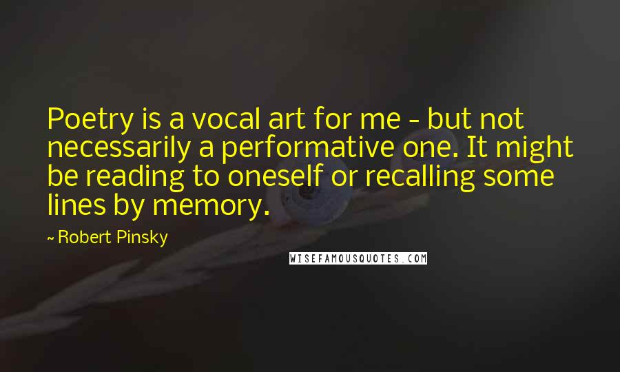 Robert Pinsky Quotes: Poetry is a vocal art for me - but not necessarily a performative one. It might be reading to oneself or recalling some lines by memory.