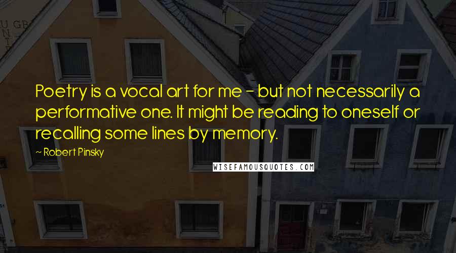 Robert Pinsky Quotes: Poetry is a vocal art for me - but not necessarily a performative one. It might be reading to oneself or recalling some lines by memory.