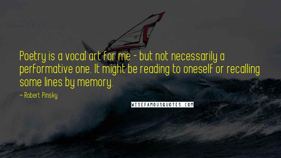 Robert Pinsky Quotes: Poetry is a vocal art for me - but not necessarily a performative one. It might be reading to oneself or recalling some lines by memory.