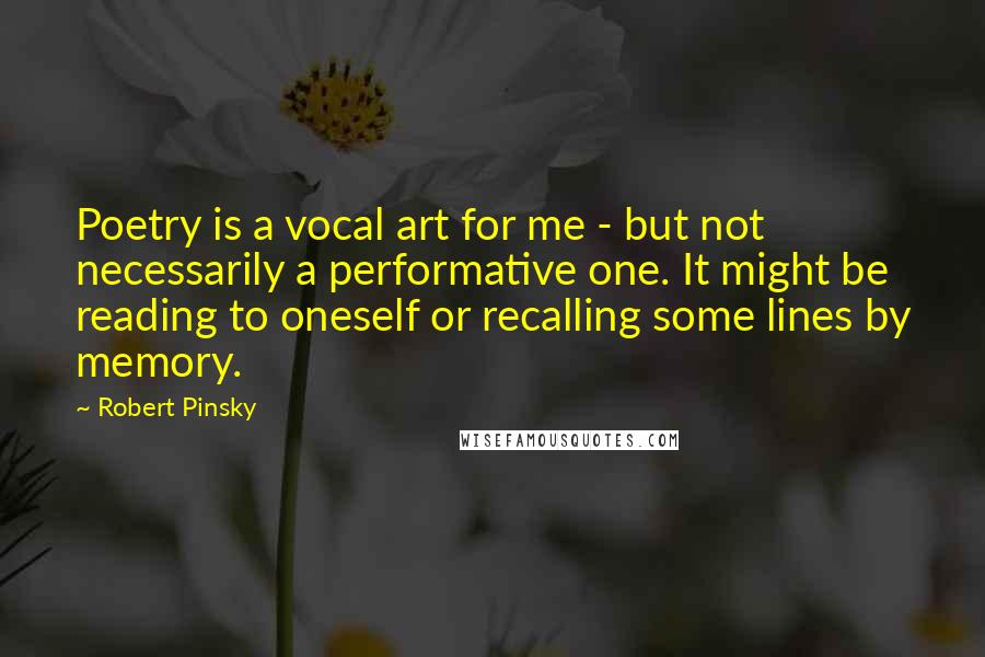 Robert Pinsky Quotes: Poetry is a vocal art for me - but not necessarily a performative one. It might be reading to oneself or recalling some lines by memory.