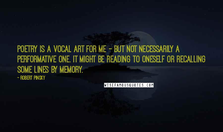 Robert Pinsky Quotes: Poetry is a vocal art for me - but not necessarily a performative one. It might be reading to oneself or recalling some lines by memory.