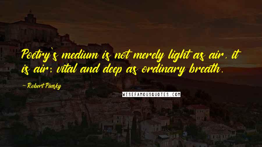 Robert Pinsky Quotes: Poetry's medium is not merely light as air, it is air: vital and deep as ordinary breath.