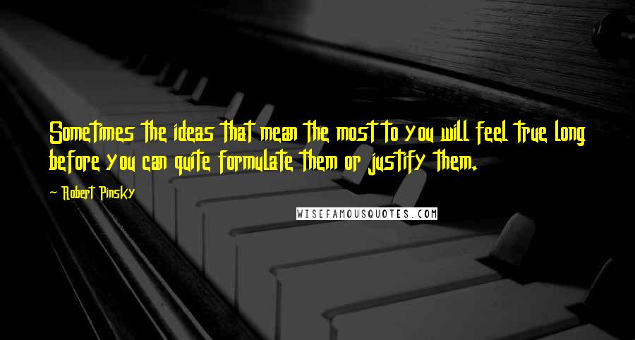 Robert Pinsky Quotes: Sometimes the ideas that mean the most to you will feel true long before you can quite formulate them or justify them.