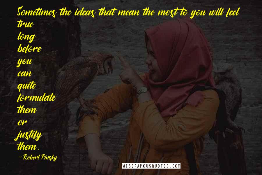 Robert Pinsky Quotes: Sometimes the ideas that mean the most to you will feel true long before you can quite formulate them or justify them.