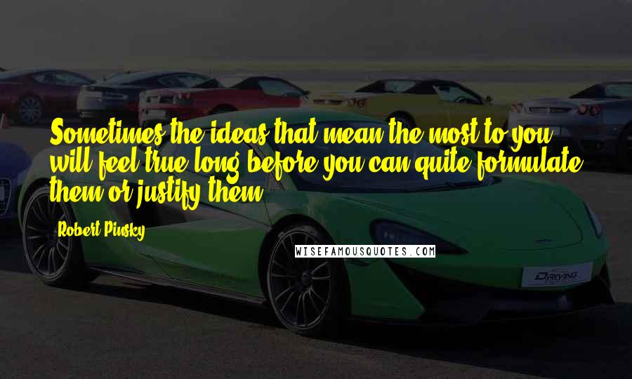 Robert Pinsky Quotes: Sometimes the ideas that mean the most to you will feel true long before you can quite formulate them or justify them.