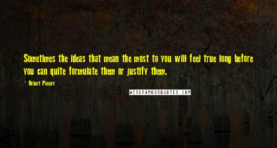 Robert Pinsky Quotes: Sometimes the ideas that mean the most to you will feel true long before you can quite formulate them or justify them.