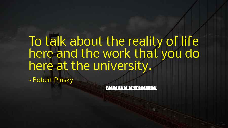 Robert Pinsky Quotes: To talk about the reality of life here and the work that you do here at the university.