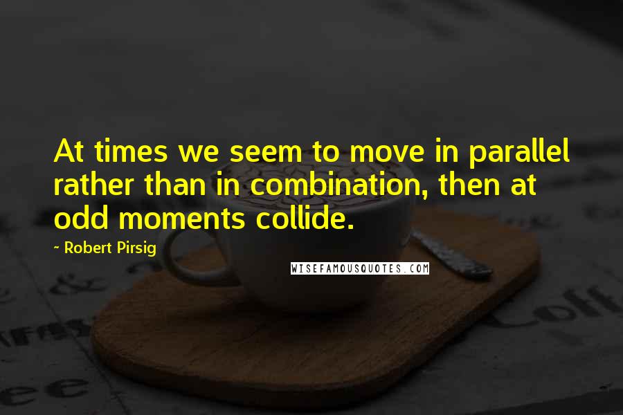 Robert Pirsig Quotes: At times we seem to move in parallel rather than in combination, then at odd moments collide.