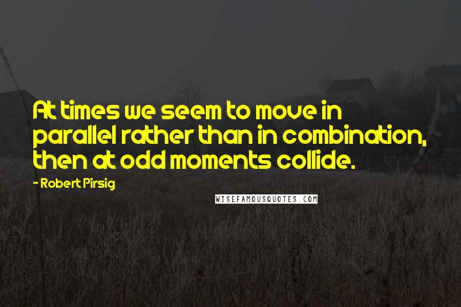 Robert Pirsig Quotes: At times we seem to move in parallel rather than in combination, then at odd moments collide.
