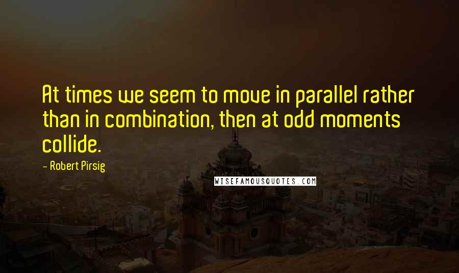 Robert Pirsig Quotes: At times we seem to move in parallel rather than in combination, then at odd moments collide.