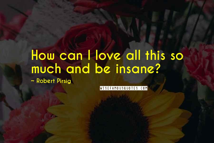 Robert Pirsig Quotes: How can I love all this so much and be insane?