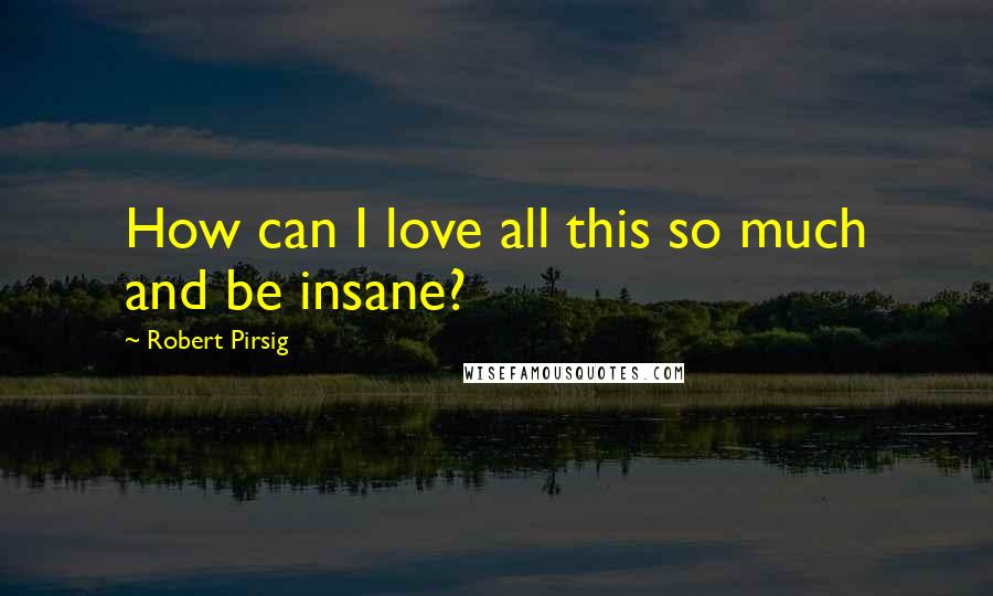 Robert Pirsig Quotes: How can I love all this so much and be insane?