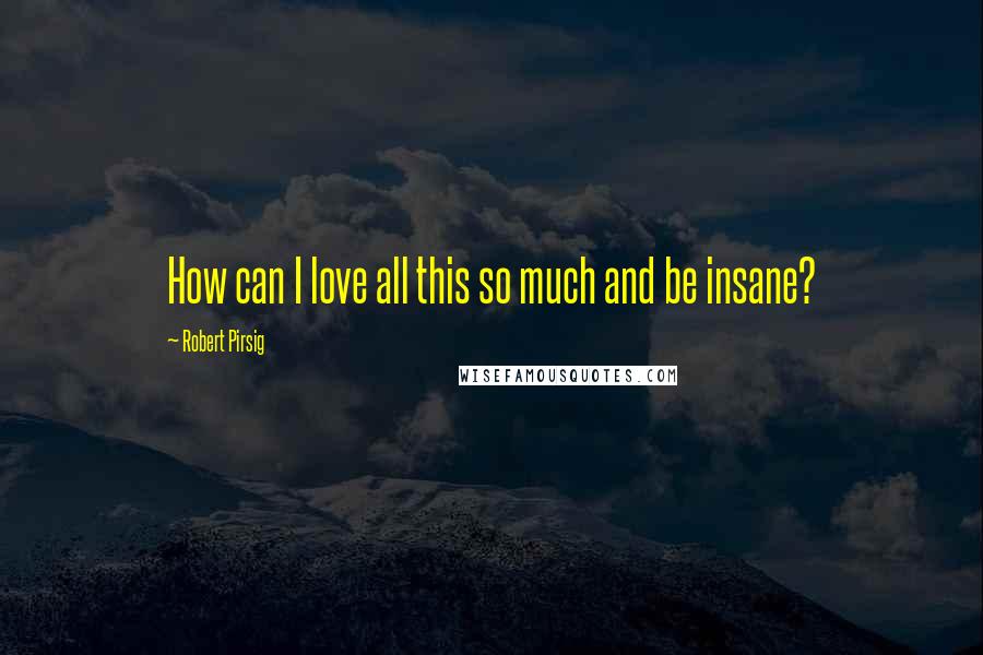 Robert Pirsig Quotes: How can I love all this so much and be insane?