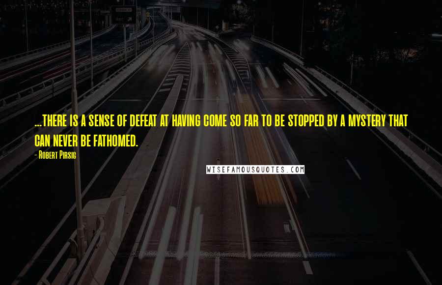 Robert Pirsig Quotes: ...there is a sense of defeat at having come so far to be stopped by a mystery that can never be fathomed.