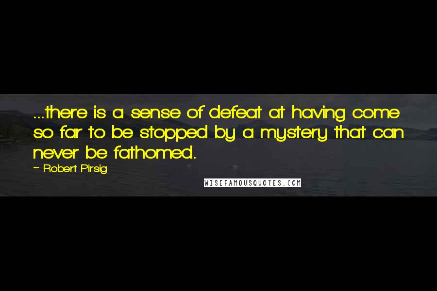 Robert Pirsig Quotes: ...there is a sense of defeat at having come so far to be stopped by a mystery that can never be fathomed.