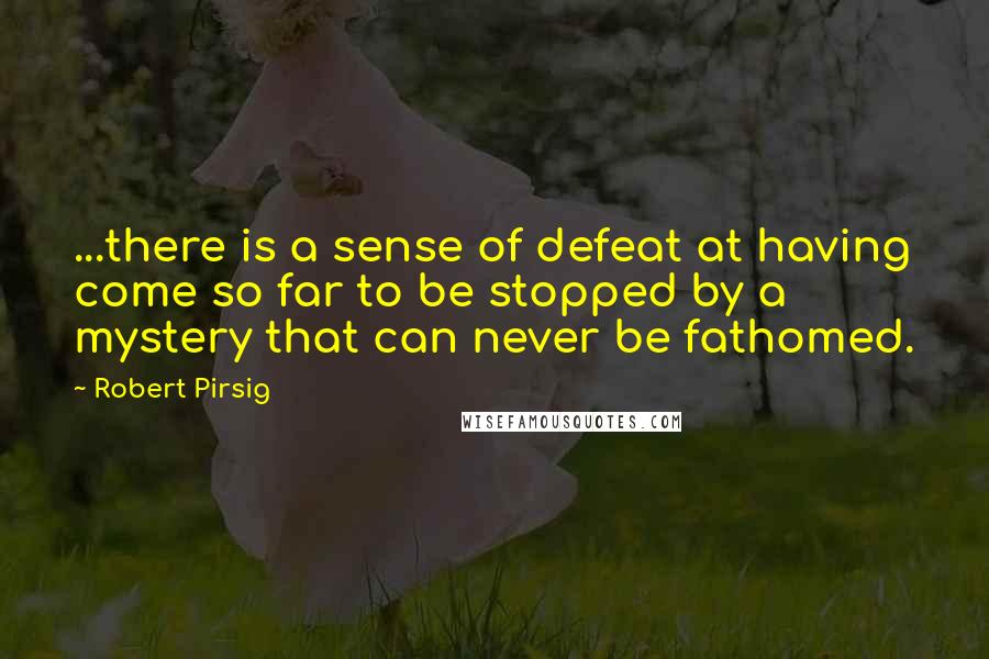 Robert Pirsig Quotes: ...there is a sense of defeat at having come so far to be stopped by a mystery that can never be fathomed.