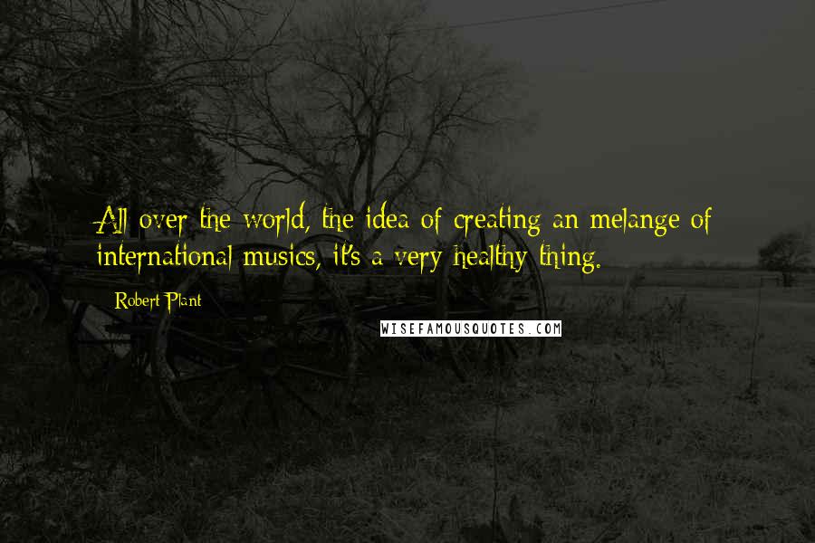 Robert Plant Quotes: All over the world, the idea of creating an melange of international musics, it's a very healthy thing.