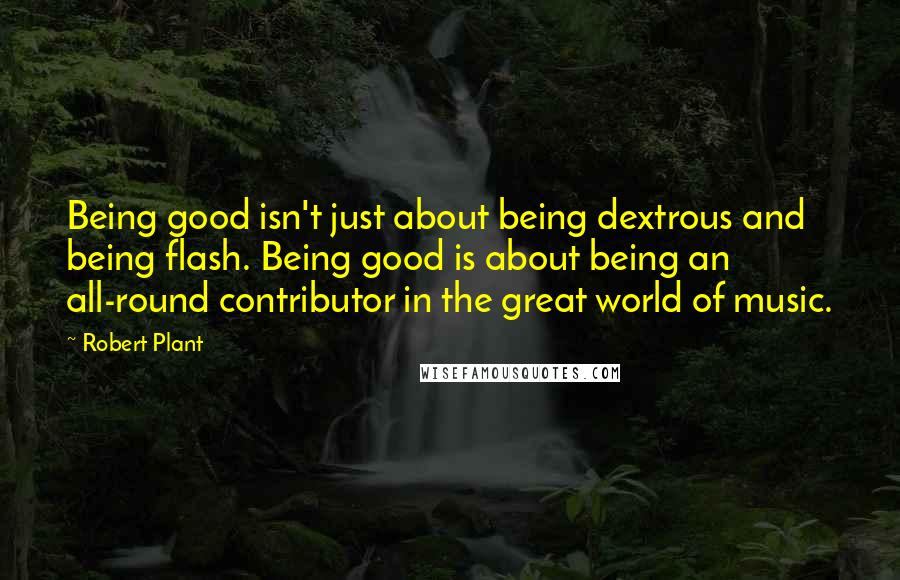 Robert Plant Quotes: Being good isn't just about being dextrous and being flash. Being good is about being an all-round contributor in the great world of music.