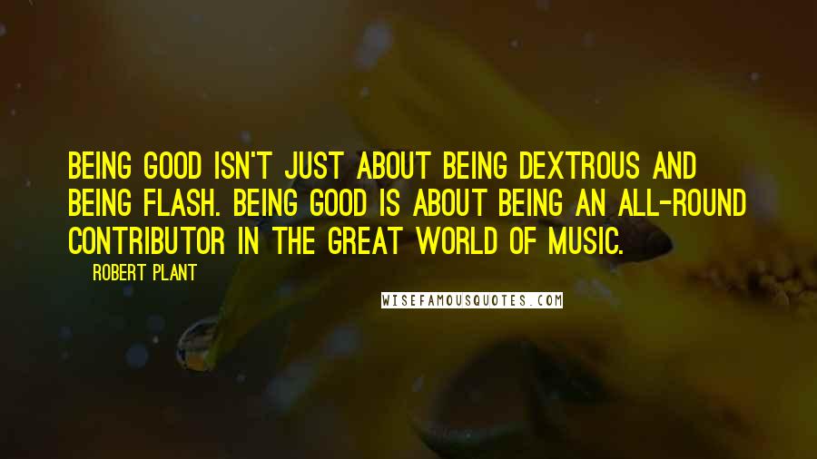 Robert Plant Quotes: Being good isn't just about being dextrous and being flash. Being good is about being an all-round contributor in the great world of music.