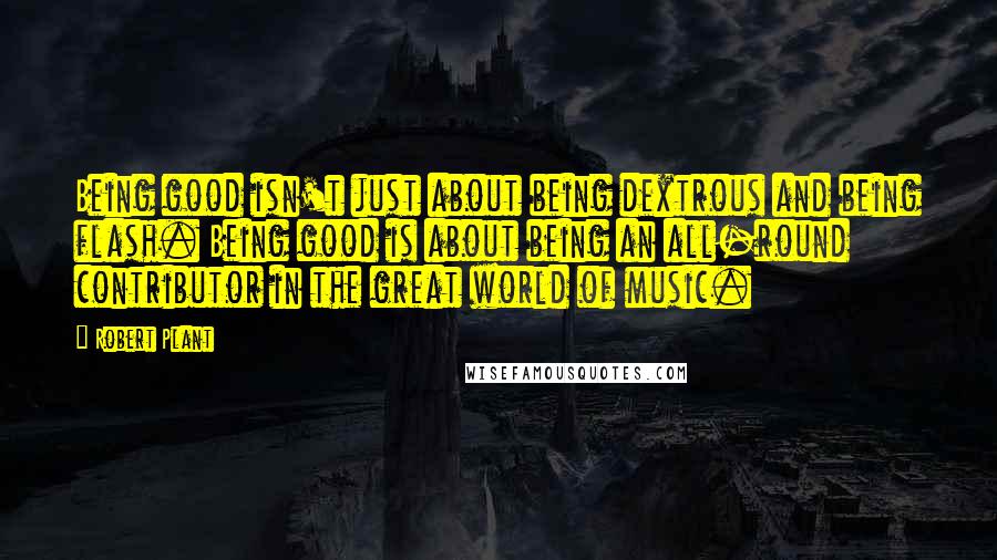 Robert Plant Quotes: Being good isn't just about being dextrous and being flash. Being good is about being an all-round contributor in the great world of music.