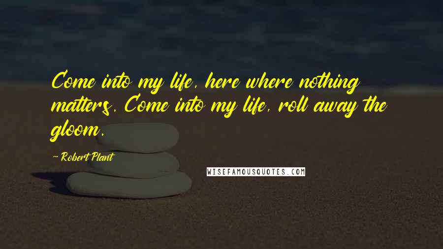 Robert Plant Quotes: Come into my life, here where nothing matters. Come into my life, roll away the gloom.