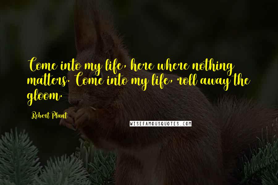 Robert Plant Quotes: Come into my life, here where nothing matters. Come into my life, roll away the gloom.