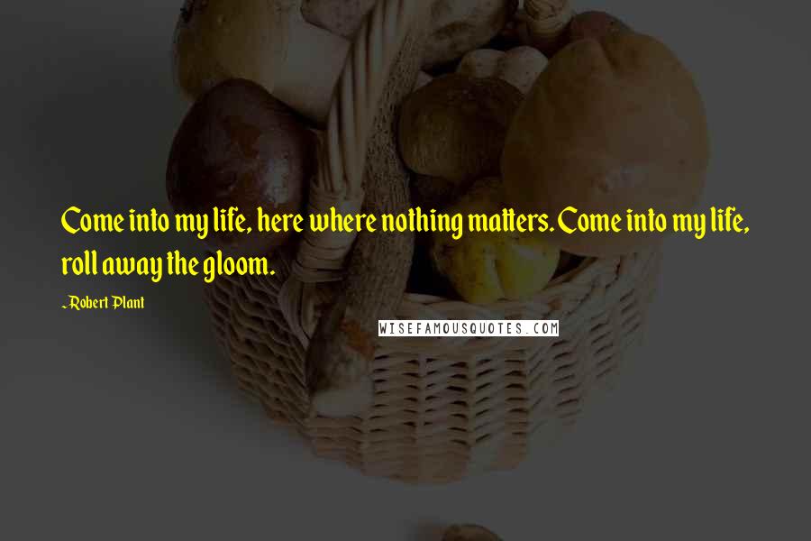 Robert Plant Quotes: Come into my life, here where nothing matters. Come into my life, roll away the gloom.