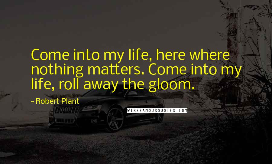 Robert Plant Quotes: Come into my life, here where nothing matters. Come into my life, roll away the gloom.