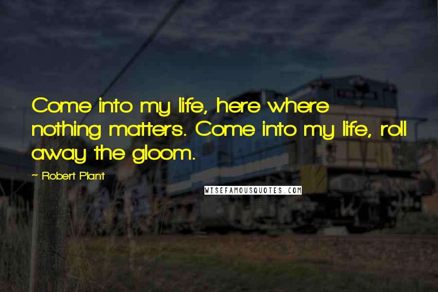 Robert Plant Quotes: Come into my life, here where nothing matters. Come into my life, roll away the gloom.