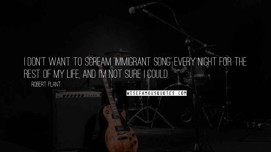Robert Plant Quotes: I don't want to scream 'Immigrant Song' every night for the rest of my life, and I'm not sure I could.