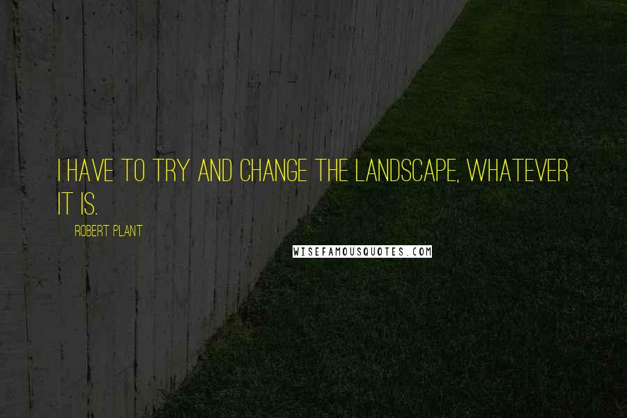 Robert Plant Quotes: I have to try and change the landscape, whatever it is.