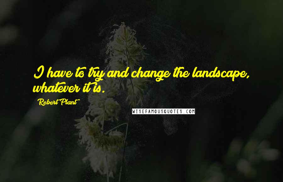 Robert Plant Quotes: I have to try and change the landscape, whatever it is.