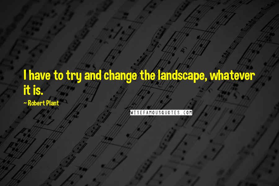 Robert Plant Quotes: I have to try and change the landscape, whatever it is.