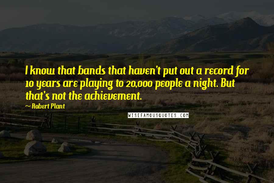 Robert Plant Quotes: I know that bands that haven't put out a record for 10 years are playing to 20,000 people a night. But that's not the achievement.