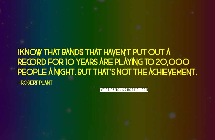 Robert Plant Quotes: I know that bands that haven't put out a record for 10 years are playing to 20,000 people a night. But that's not the achievement.