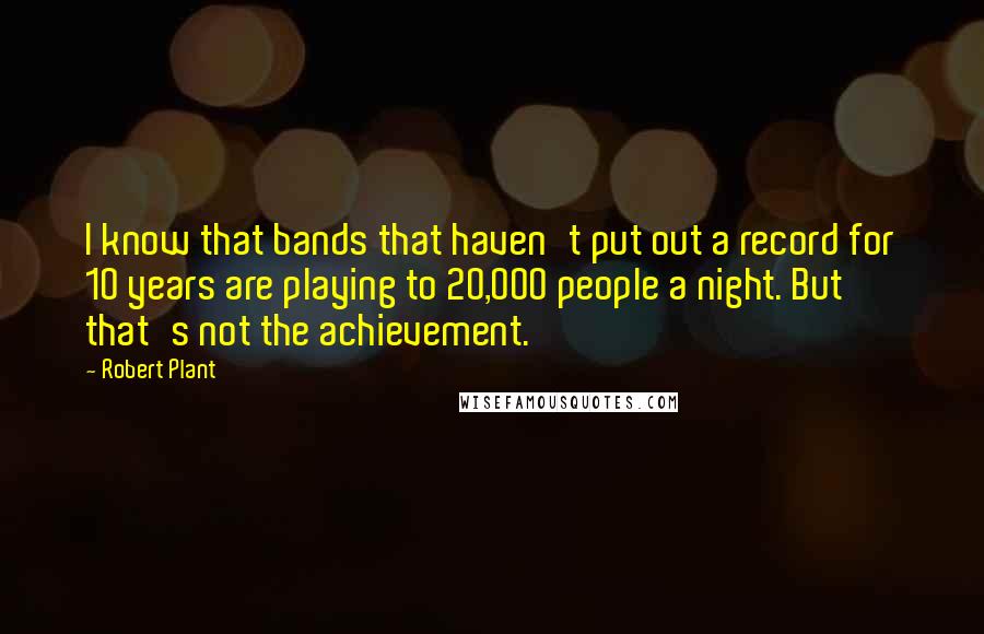 Robert Plant Quotes: I know that bands that haven't put out a record for 10 years are playing to 20,000 people a night. But that's not the achievement.
