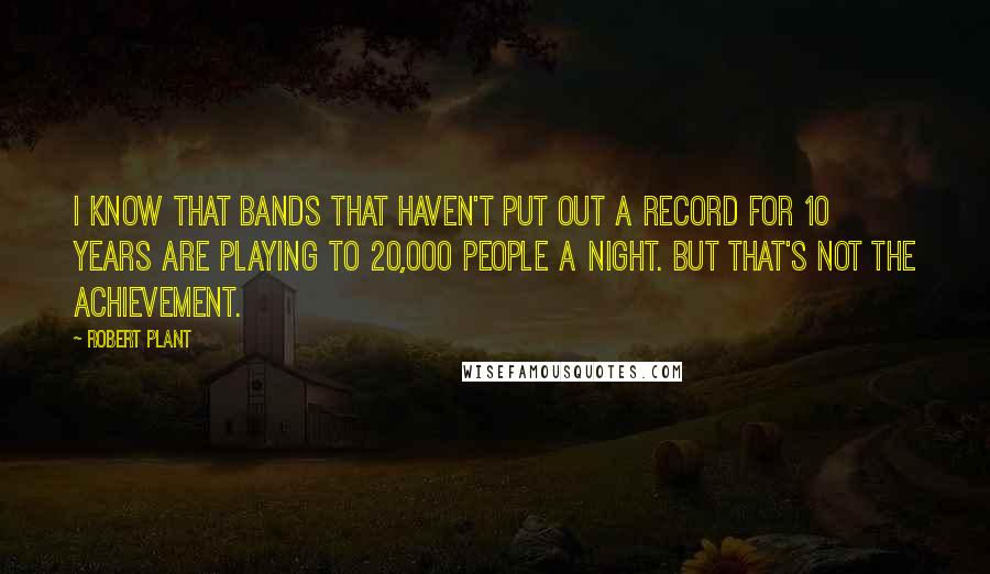 Robert Plant Quotes: I know that bands that haven't put out a record for 10 years are playing to 20,000 people a night. But that's not the achievement.