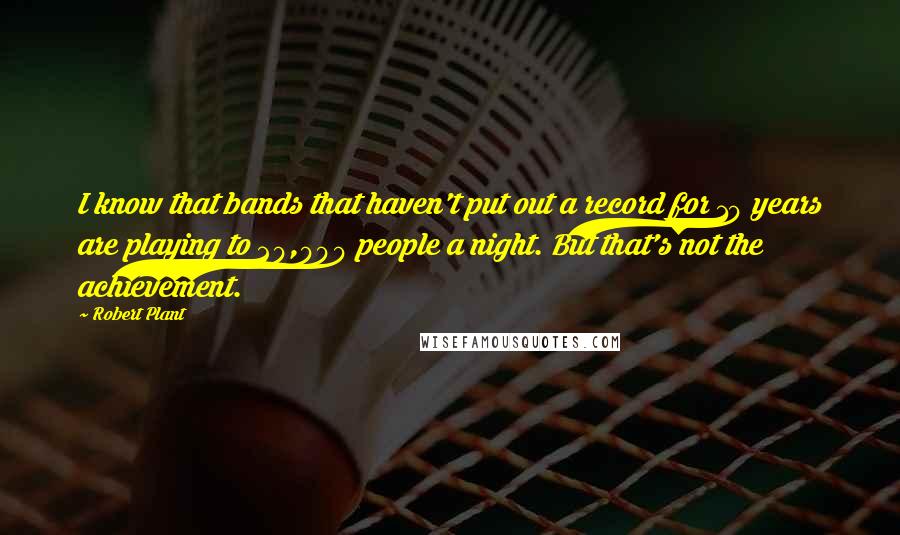 Robert Plant Quotes: I know that bands that haven't put out a record for 10 years are playing to 20,000 people a night. But that's not the achievement.